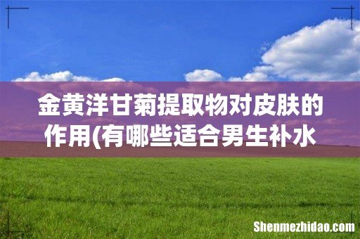有哪些适合男生补水的产品,水乳类型的有哪些推荐呢? 金黄洋甘菊提取物对皮肤的作用