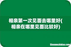 相亲在哪里见面比较好 相亲第一次见面去哪里好