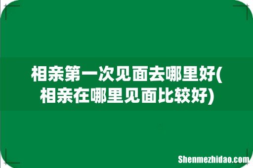 相亲在哪里见面比较好 相亲第一次见面去哪里好