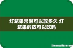 灯笼果常温可以放多久 灯笼果的皮可以吃吗