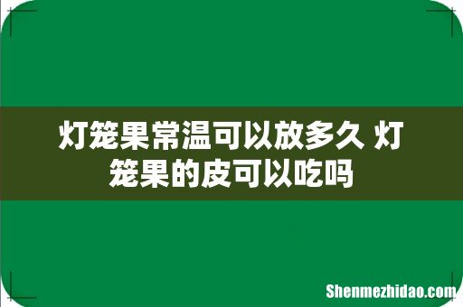 灯笼果常温可以放多久 灯笼果的皮可以吃吗