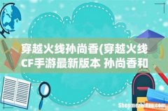 穿越火线CF手游最新版本 孙尚香和香香是一个角色吗？ 穿越火线孙尚香