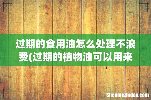 过期的植物油可以用来干什么? 过期的食用油怎么处理不浪费