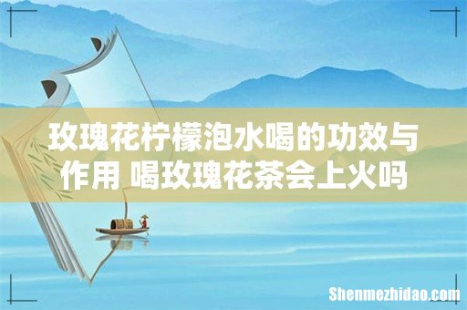 玫瑰花柠檬泡水喝的功效与作用 喝玫瑰花茶会上火吗