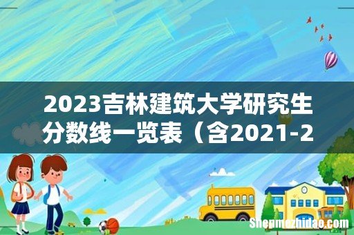 含2021-2022历年复试 2023吉林建筑大学研究生分数线一览表