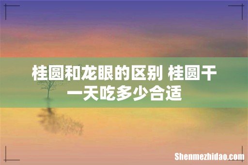 桂圆和龙眼的区别 桂圆干一天吃多少合适