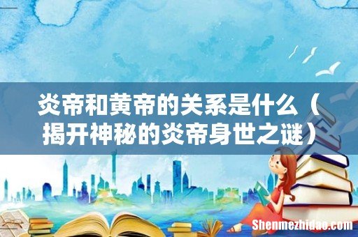 揭开神秘的炎帝身世之谜 炎帝和黄帝的关系是什么