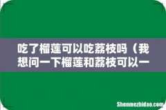 我想问一下榴莲和荔枝可以一起吃吗 吃了榴莲可以吃荔枝吗