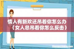 女人总吊着你怎么反击 情人有新欢还吊着你怎么办