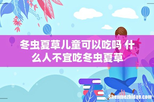 冬虫夏草儿童可以吃吗 什么人不宜吃冬虫夏草