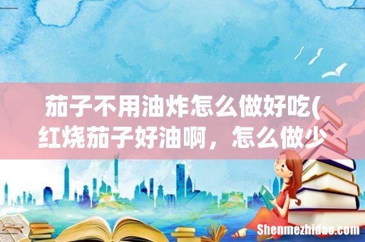 红烧茄子好油啊，怎么做少油还好吃呢？ 茄子不用油炸怎么做好吃