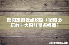 衡阳必玩的十大网红景点推荐 衡阳旅游景点攻略