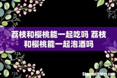 荔枝和樱桃能一起吃吗 荔枝和樱桃能一起泡酒吗