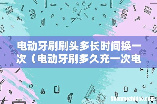 电动牙刷多久充一次电 电动牙刷刷头多长时间换一次
