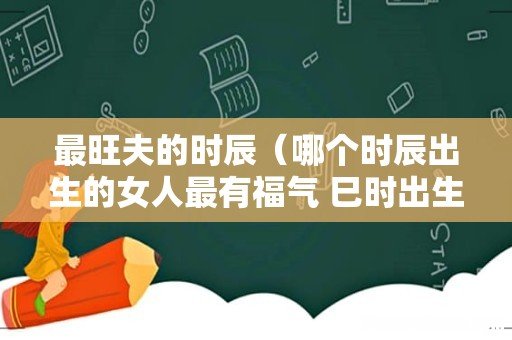 哪个时辰出生的女人最有福气 巳时出生旺夫 最旺夫的时辰