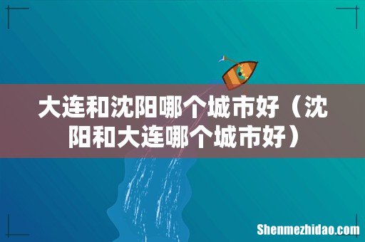 沈阳和大连哪个城市好 大连和沈阳哪个城市好