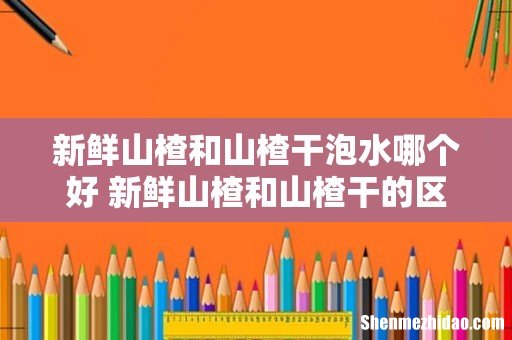 新鲜山楂和山楂干泡水哪个好 新鲜山楂和山楂干的区别