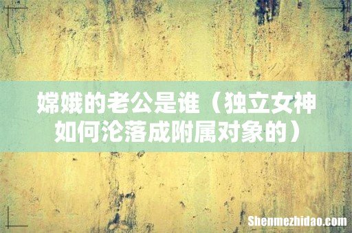 独立女神如何沦落成附属对象的 嫦娥的老公是谁