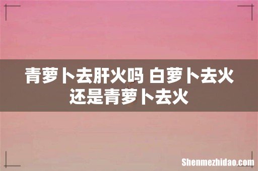 青萝卜去肝火吗 白萝卜去火还是青萝卜去火