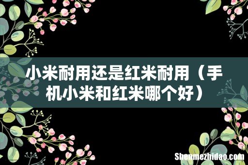 手机小米和红米哪个好 小米耐用还是红米耐用