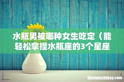 能轻松拿捏水瓶座的3个星座 水瓶男被哪种女生吃定