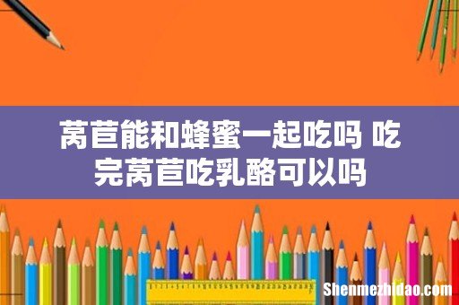 莴苣能和蜂蜜一起吃吗 吃完莴苣吃乳酪可以吗