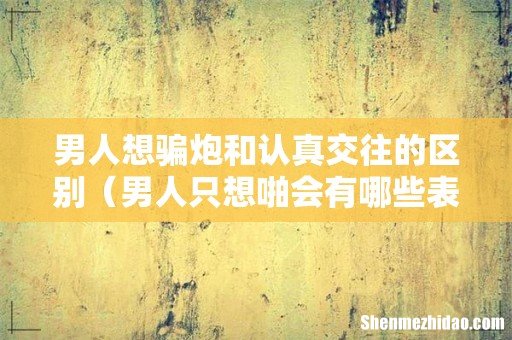 男人只想啪会有哪些表现 男人想骗炮和认真交往的区别