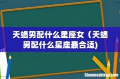 天蝎男配什么星座女（天蝎男配什么星座最合适)