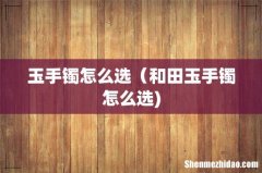 玉手镯怎么选（和田玉手镯怎么选)