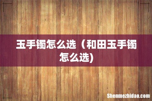 玉手镯怎么选(和田玉手镯怎么选)