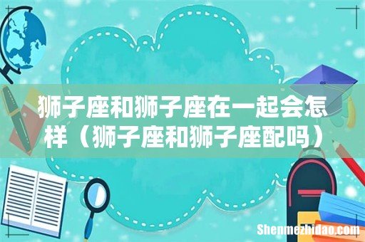 狮子座和狮子座配吗 狮子座和狮子座在一起会怎样
