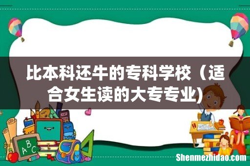 比本科还牛的专科学校(适合女生读的大专专业)