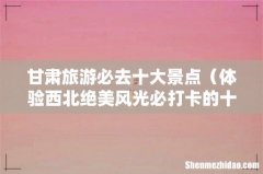体验西北绝美风光必打卡的十个地方 甘肃旅游必去十大景点