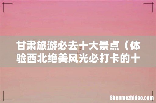 体验西北绝美风光必打卡的十个地方 甘肃旅游必去十大景点
