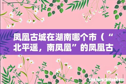 “北平遥,南凤凰”的凤凰古城简介 凤凰古城在湖南哪个市