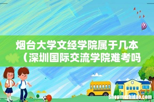 深圳国际交流学院难考吗 烟台大学文经学院属于几本