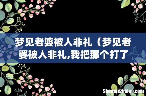 梦见老婆被人非礼(梦见老婆被人非礼,我把那个打了,请问周公解梦啥意思-)