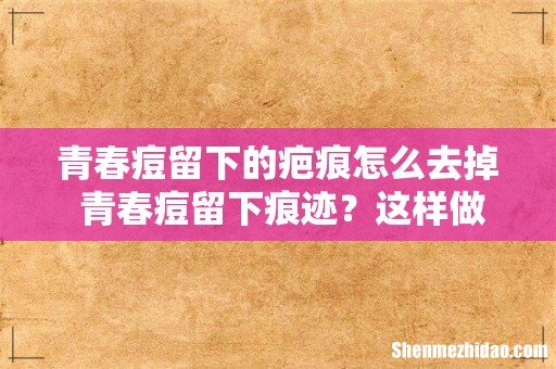 青春痘留下的疤痕怎么去掉 青春痘留下痕迹？这样做还你光滑肌肤