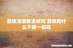 荔枝泡酒要去核吗 荔枝和什么不能一起吃
