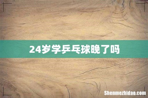 24岁学乒乓球晚了吗