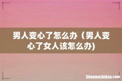 男人变心了怎么办（男人变心了女人该怎么办)
