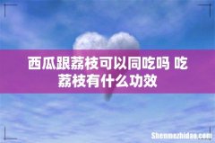 西瓜跟荔枝可以同吃吗 吃荔枝有什么功效