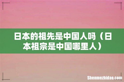 日本祖宗是中国哪里人 日本的祖先是中国人吗
