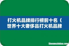 世界十大奢侈品打火机品牌 打火机品牌排行榜前十名