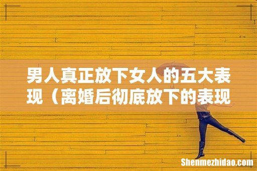 离婚后彻底放下的表现 男人真正放下女人的五大表现