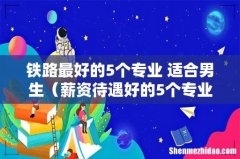 薪资待遇好的5个专业 铁路最好的5个专业 适合男生