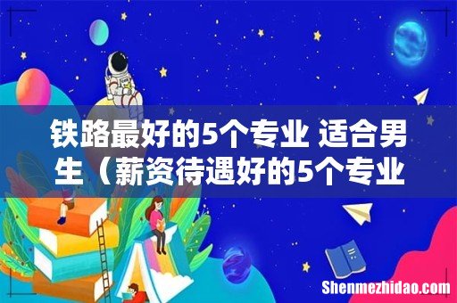 薪资待遇好的5个专业 铁路最好的5个专业 适合男生