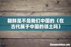 在古代属于中国的领土吗 朝鲜是不是我们中国的