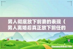 男人离婚后真正放下前任的表现 男人彻底放下前妻的表现