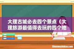 大理旅游最值得去玩的四个地方 大理古城必去四个景点